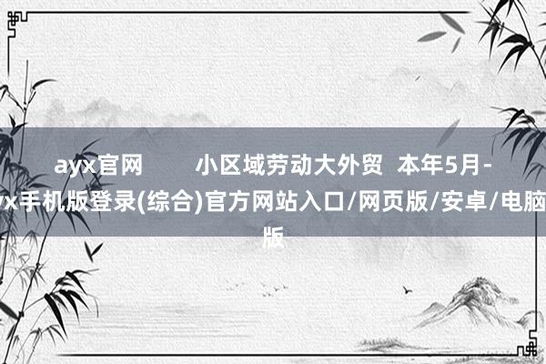 ayx官网        小区域劳动大外贸  本年5月-ayx手机版登录(综合)官方网站入口/网页版/安卓/电脑版