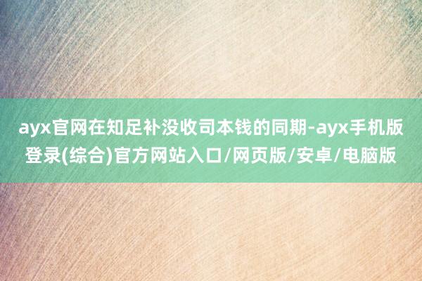 ayx官网在知足补没收司本钱的同期-ayx手机版登录(综合)官方网站入口/网页版/安卓/电脑版