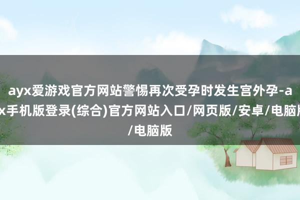ayx爱游戏官方网站警惕再次受孕时发生宫外孕-ayx手机版登录(综合)官方网站入口/网页版/安卓/电脑版