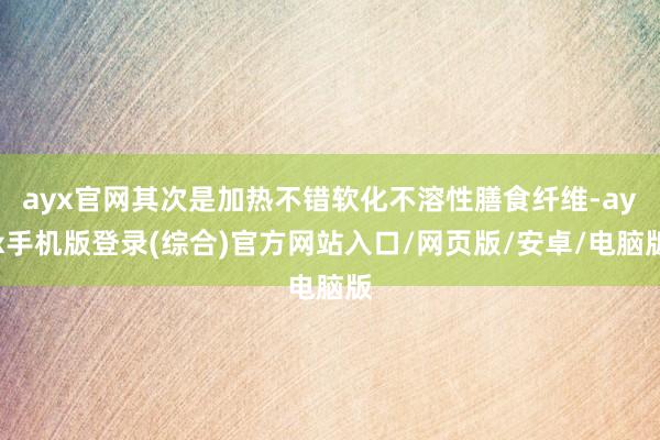 ayx官网其次是加热不错软化不溶性膳食纤维-ayx手机版登录(综合)官方网站入口/网页版/安卓/电脑版