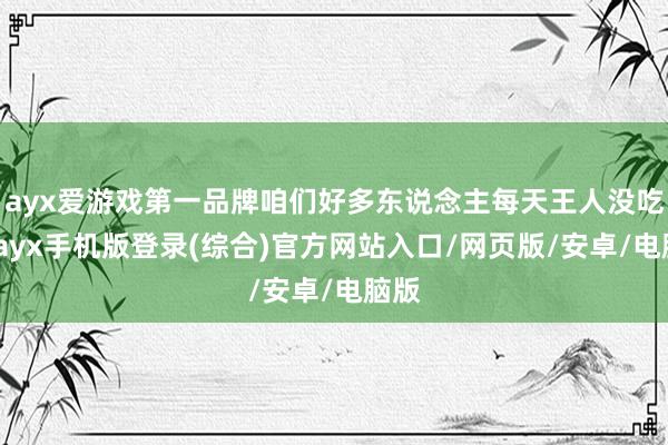 ayx爱游戏第一品牌咱们好多东说念主每天王人没吃够-ayx手机版登录(综合)官方网站入口/网页版/安卓/电脑版
