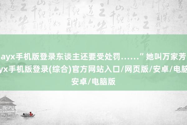 ayx手机版登录东谈主还要受处罚……”她叫万家芳-ayx手机版登录(综合)官方网站入口/网页版/安卓/电脑版