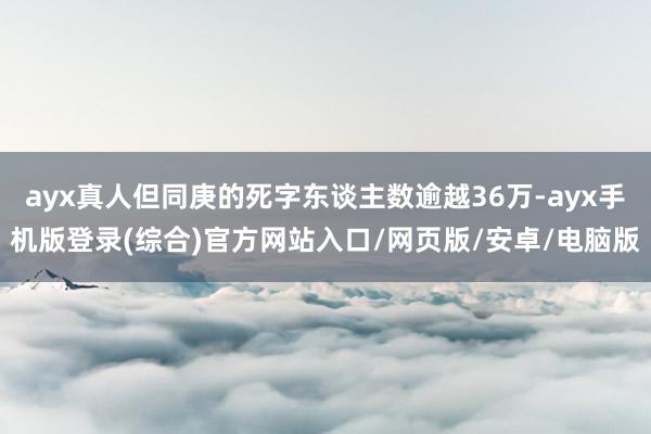 ayx真人但同庚的死字东谈主数逾越36万-ayx手机版登录(综合)官方网站入口/网页版/安卓/电脑版