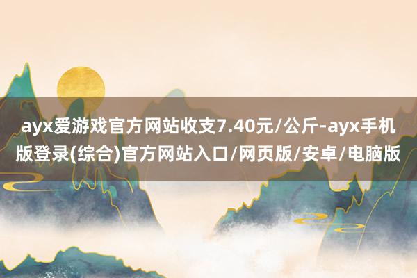 ayx爱游戏官方网站收支7.40元/公斤-ayx手机版登录(综合)官方网站入口/网页版/安卓/电脑版