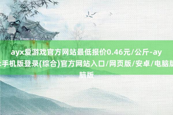 ayx爱游戏官方网站最低报价0.46元/公斤-ayx手机版登录(综合)官方网站入口/网页版/安卓/电脑版