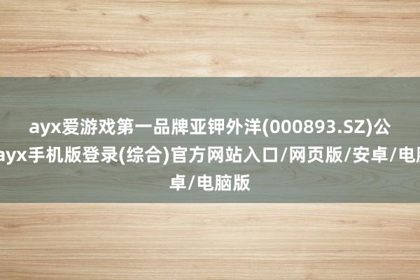 ayx爱游戏第一品牌亚钾外洋(000893.SZ)公告-ayx手机版登录(综合)官方网站入口/网页版/安卓/电脑版