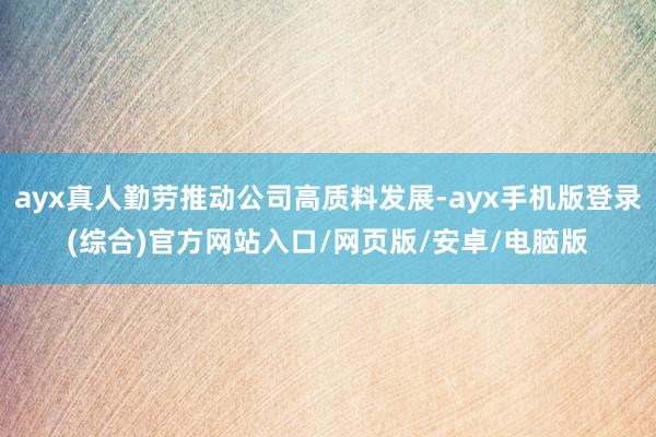 ayx真人勤劳推动公司高质料发展-ayx手机版登录(综合)官方网站入口/网页版/安卓/电脑版