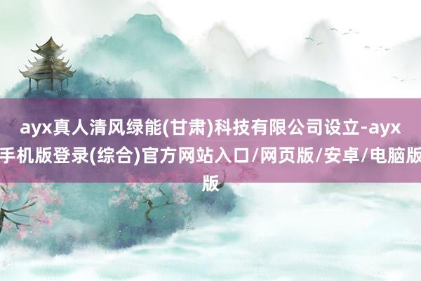 ayx真人清风绿能(甘肃)科技有限公司设立-ayx手机版登录(综合)官方网站入口/网页版/安卓/电脑版