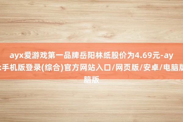 ayx爱游戏第一品牌岳阳林纸股价为4.69元-ayx手机版登录(综合)官方网站入口/网页版/安卓/电脑版