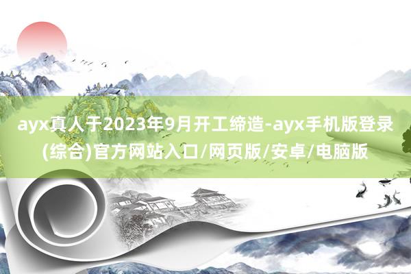 ayx真人于2023年9月开工缔造-ayx手机版登录(综合)官方网站入口/网页版/安卓/电脑版