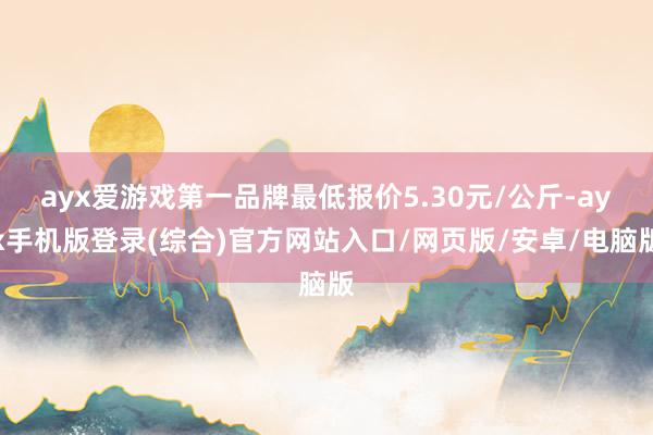 ayx爱游戏第一品牌最低报价5.30元/公斤-ayx手机版登录(综合)官方网站入口/网页版/安卓/电脑版