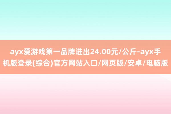ayx爱游戏第一品牌进出24.00元/公斤-ayx手机版登录(综合)官方网站入口/网页版/安卓/电脑版