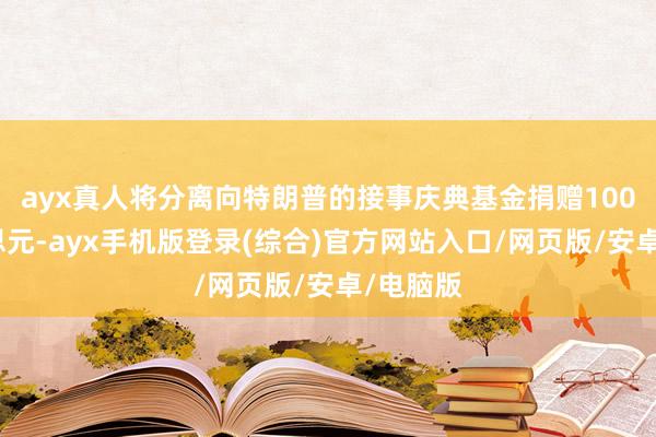 ayx真人将分离向特朗普的接事庆典基金捐赠100万好意思元-ayx手机版登录(综合)官方网站入口/网页版/安卓/电脑版