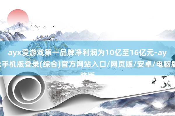 ayx爱游戏第一品牌净利润为10亿至16亿元-ayx手机版登录(综合)官方网站入口/网页版/安卓/电脑版