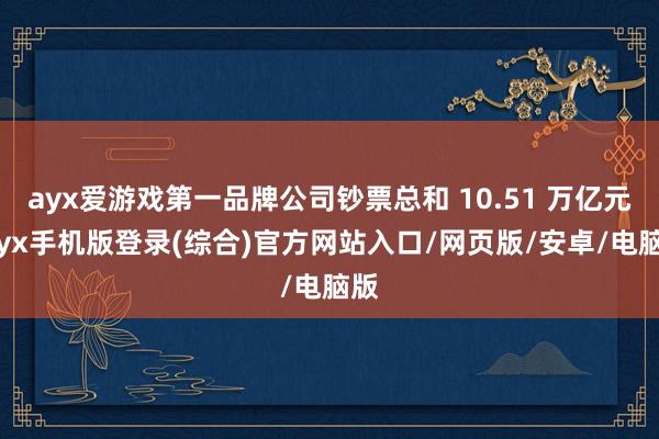 ayx爱游戏第一品牌公司钞票总和 10.51 万亿元-ayx手机版登录(综合)官方网站入口/网页版/安卓/电脑版
