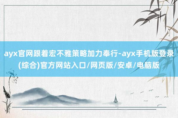 ayx官网跟着宏不雅策略加力奉行-ayx手机版登录(综合)官方网站入口/网页版/安卓/电脑版