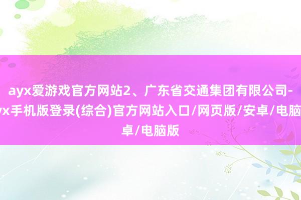 ayx爱游戏官方网站2、广东省交通集团有限公司-ayx手机版登录(综合)官方网站入口/网页版/安卓/电脑版