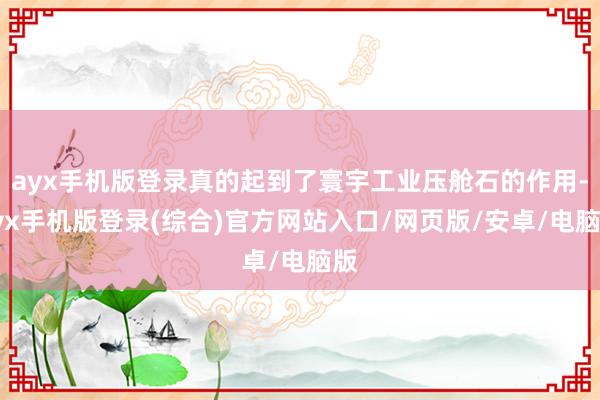 ayx手机版登录真的起到了寰宇工业压舱石的作用-ayx手机版登录(综合)官方网站入口/网页版/安卓/电脑版