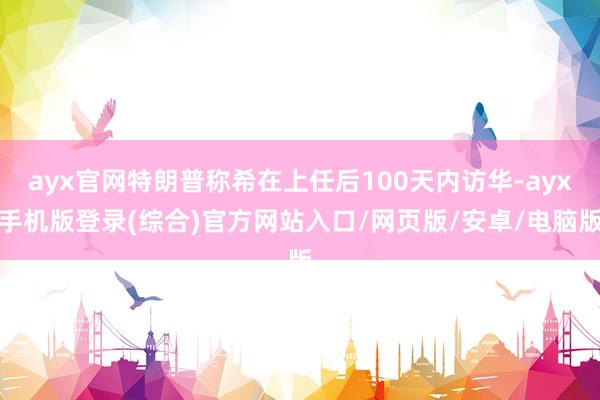ayx官网特朗普称希在上任后100天内访华-ayx手机版登录(综合)官方网站入口/网页版/安卓/电脑版