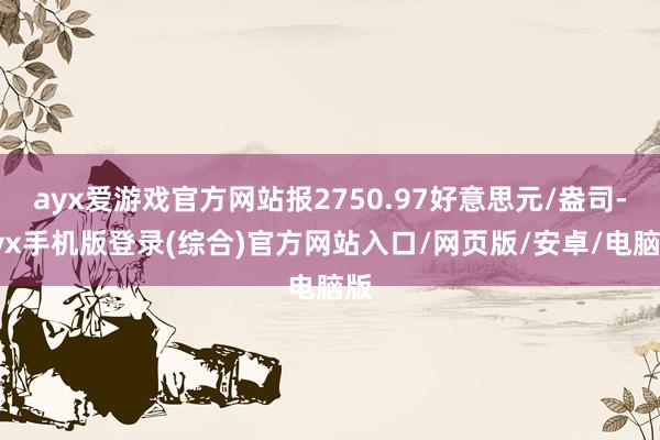 ayx爱游戏官方网站报2750.97好意思元/盎司-ayx手机版登录(综合)官方网站入口/网页版/安卓/电脑版