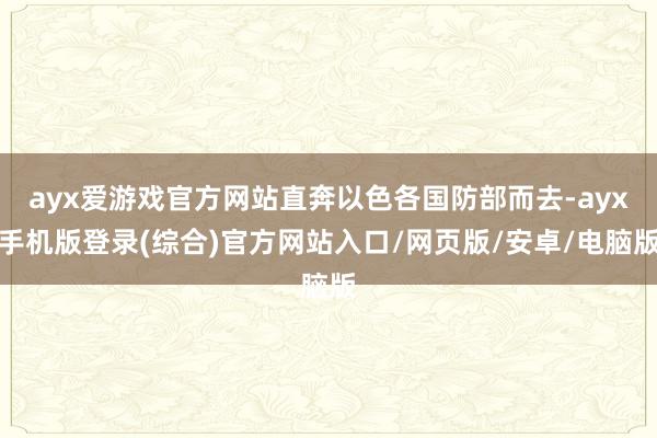 ayx爱游戏官方网站直奔以色各国防部而去-ayx手机版登录(综合)官方网站入口/网页版/安卓/电脑版