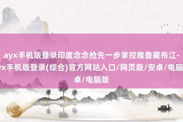 ayx手机版登录印度念念抢先一步掌控雅鲁藏布江-ayx手机版登录(综合)官方网站入口/网页版/安卓/电脑版