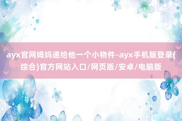 ayx官网姆妈递给他一个小物件-ayx手机版登录(综合)官方网站入口/网页版/安卓/电脑版