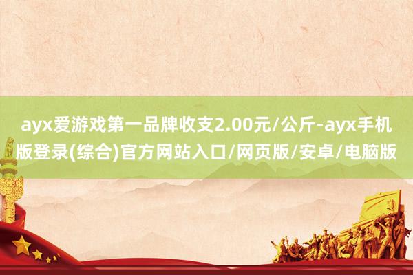 ayx爱游戏第一品牌收支2.00元/公斤-ayx手机版登录(综合)官方网站入口/网页版/安卓/电脑版