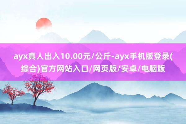 ayx真人出入10.00元/公斤-ayx手机版登录(综合)官方网站入口/网页版/安卓/电脑版