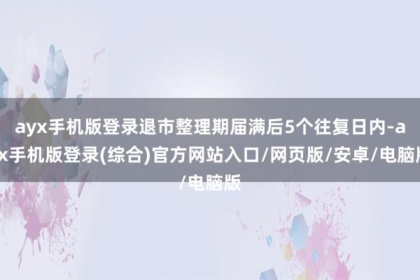 ayx手机版登录退市整理期届满后5个往复日内-ayx手机版登录(综合)官方网站入口/网页版/安卓/电脑版