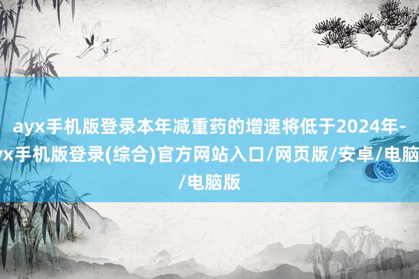 ayx手机版登录本年减重药的增速将低于2024年-ayx手机版登录(综合)官方网站入口/网页版/安卓/电脑版