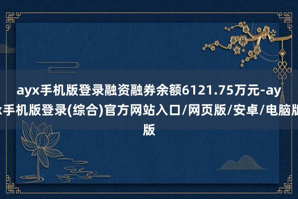 ayx手机版登录融资融券余额6121.75万元-ayx手机版登录(综合)官方网站入口/网页版/安卓/电脑版
