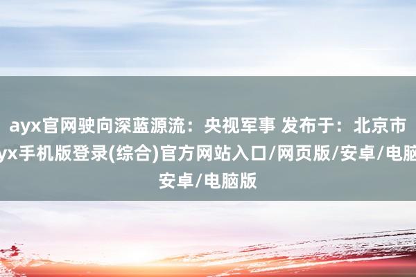 ayx官网驶向深蓝源流：央视军事 发布于：北京市-ayx手机版登录(综合)官方网站入口/网页版/安卓/电脑版