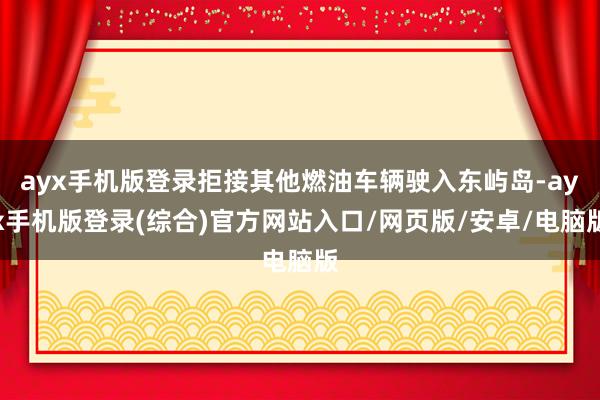 ayx手机版登录拒接其他燃油车辆驶入东屿岛-ayx手机版登录(综合)官方网站入口/网页版/安卓/电脑版