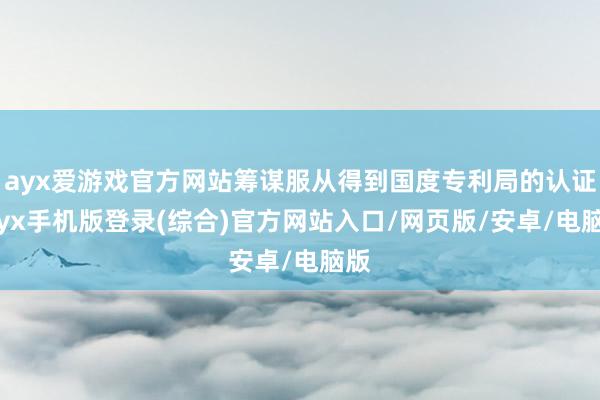 ayx爱游戏官方网站筹谋服从得到国度专利局的认证-ayx手机版登录(综合)官方网站入口/网页版/安卓/电脑版