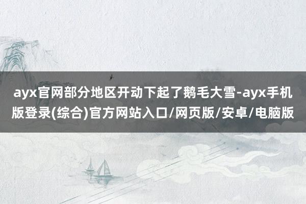 ayx官网部分地区开动下起了鹅毛大雪-ayx手机版登录(综合)官方网站入口/网页版/安卓/电脑版