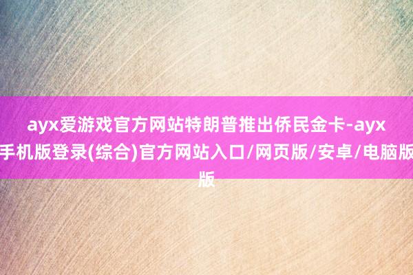 ayx爱游戏官方网站　　特朗普推出侨民金卡-ayx手机版登录(综合)官方网站入口/网页版/安卓/电脑版