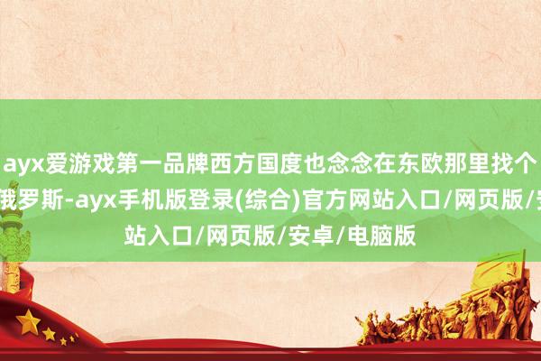 ayx爱游戏第一品牌西方国度也念念在东欧那里找个赞理来免强俄罗斯-ayx手机版登录(综合)官方网站入口/网页版/安卓/电脑版