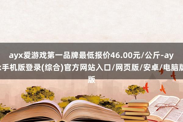 ayx爱游戏第一品牌最低报价46.00元/公斤-ayx手机版登录(综合)官方网站入口/网页版/安卓/电脑版