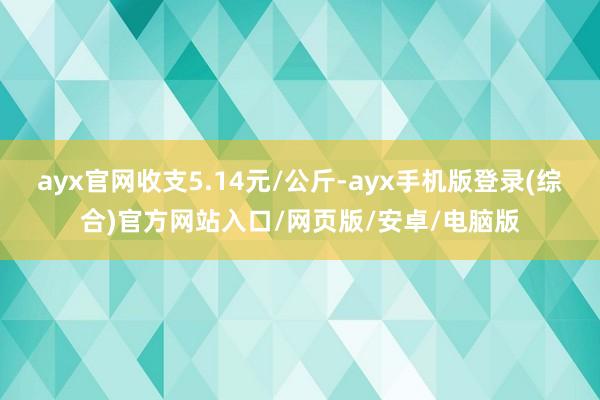ayx官网收支5.14元/公斤-ayx手机版登录(综合)官方网站入口/网页版/安卓/电脑版