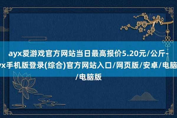 ayx爱游戏官方网站当日最高报价5.20元/公斤-ayx手机版登录(综合)官方网站入口/网页版/安卓/电脑版