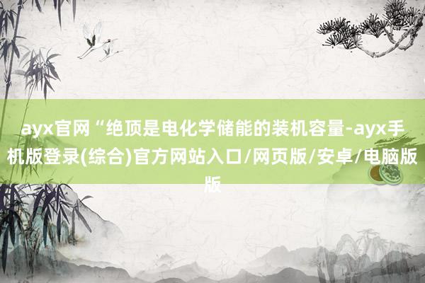 ayx官网“绝顶是电化学储能的装机容量-ayx手机版登录(综合)官方网站入口/网页版/安卓/电脑版