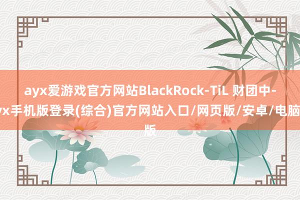 ayx爱游戏官方网站BlackRock-TiL 财团中-ayx手机版登录(综合)官方网站入口/网页版/安卓/电脑版