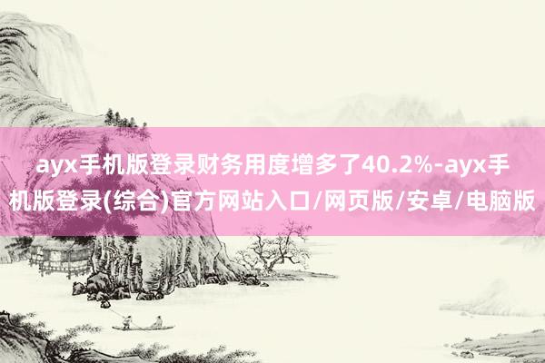 ayx手机版登录财务用度增多了40.2%-ayx手机版登录(综合)官方网站入口/网页版/安卓/电脑版