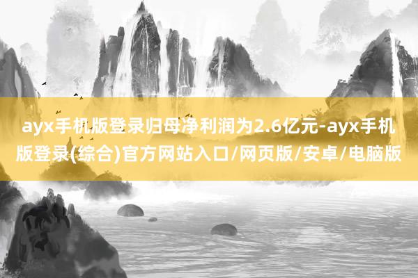 ayx手机版登录归母净利润为2.6亿元-ayx手机版登录(综合)官方网站入口/网页版/安卓/电脑版