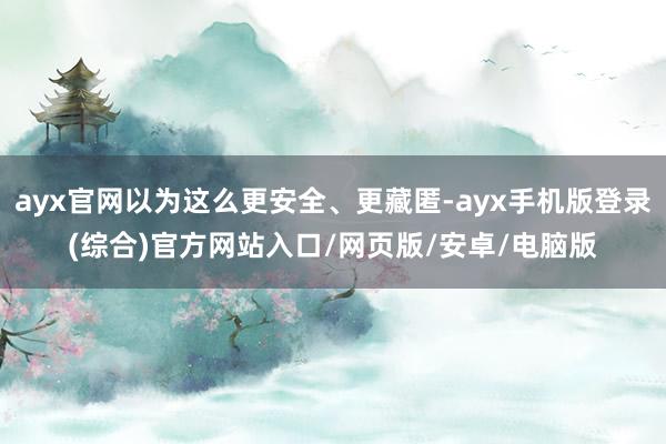 ayx官网以为这么更安全、更藏匿-ayx手机版登录(综合)官方网站入口/网页版/安卓/电脑版
