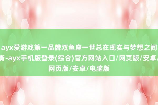 ayx爱游戏第一品牌双鱼座一世总在现实与梦想之间寻找均衡-ayx手机版登录(综合)官方网站入口/网页版/安卓/电脑版