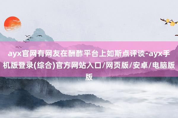 ayx官网有网友在酬酢平台上如斯点评谈-ayx手机版登录(综合)官方网站入口/网页版/安卓/电脑版