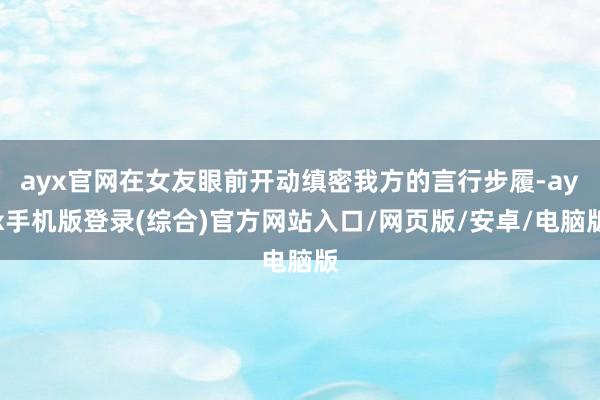 ayx官网在女友眼前开动缜密我方的言行步履-ayx手机版登录(综合)官方网站入口/网页版/安卓/电脑版