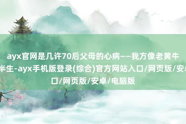 ayx官网是几许70后父母的心病——我方像老黄牛雷同栽植半生-ayx手机版登录(综合)官方网站入口/网页版/安卓/电脑版
